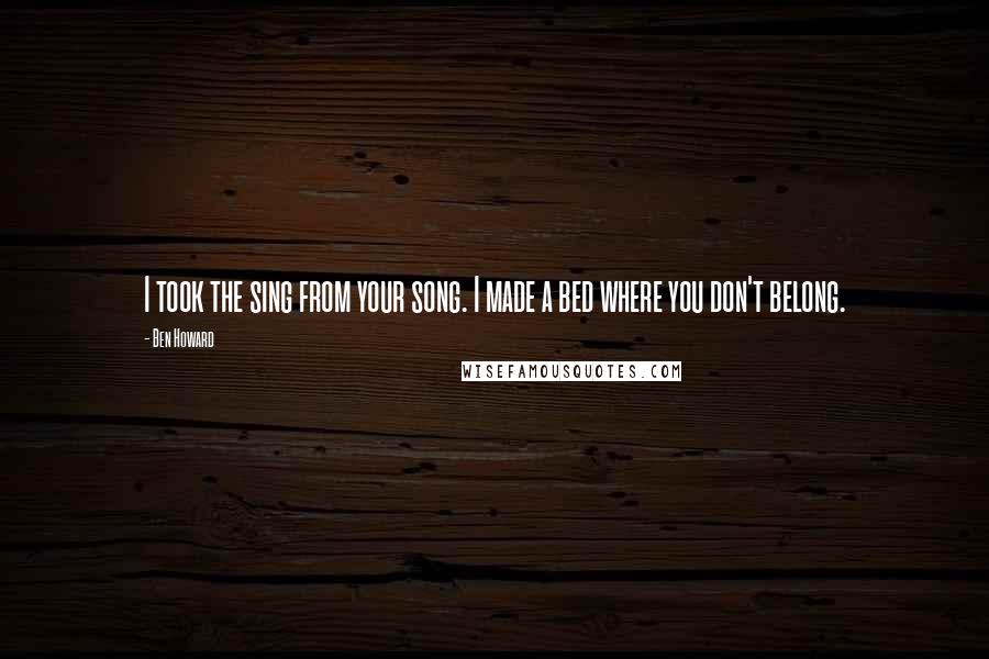 Ben Howard Quotes: I took the sing from your song. I made a bed where you don't belong.