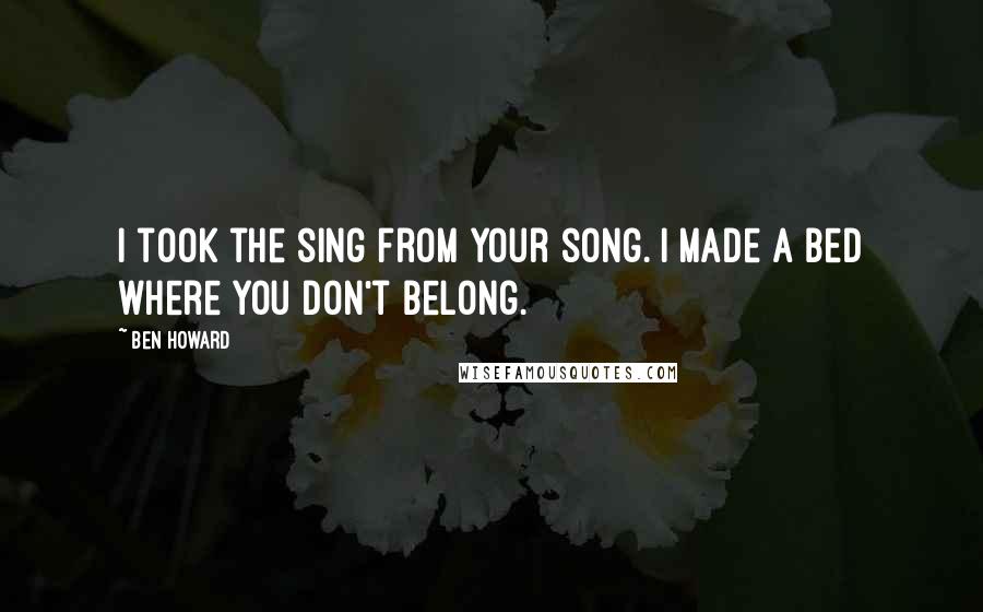 Ben Howard Quotes: I took the sing from your song. I made a bed where you don't belong.