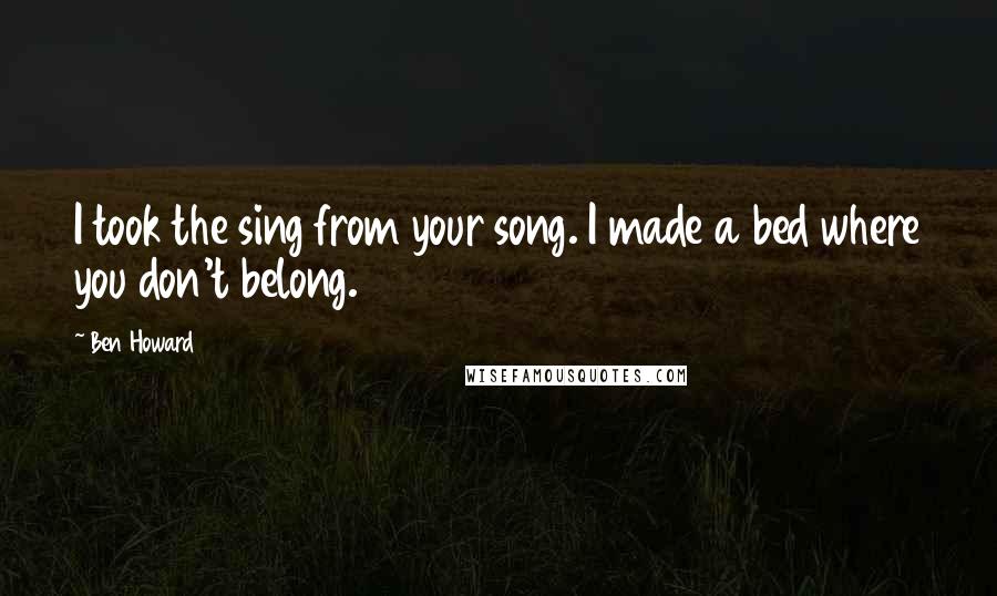 Ben Howard Quotes: I took the sing from your song. I made a bed where you don't belong.