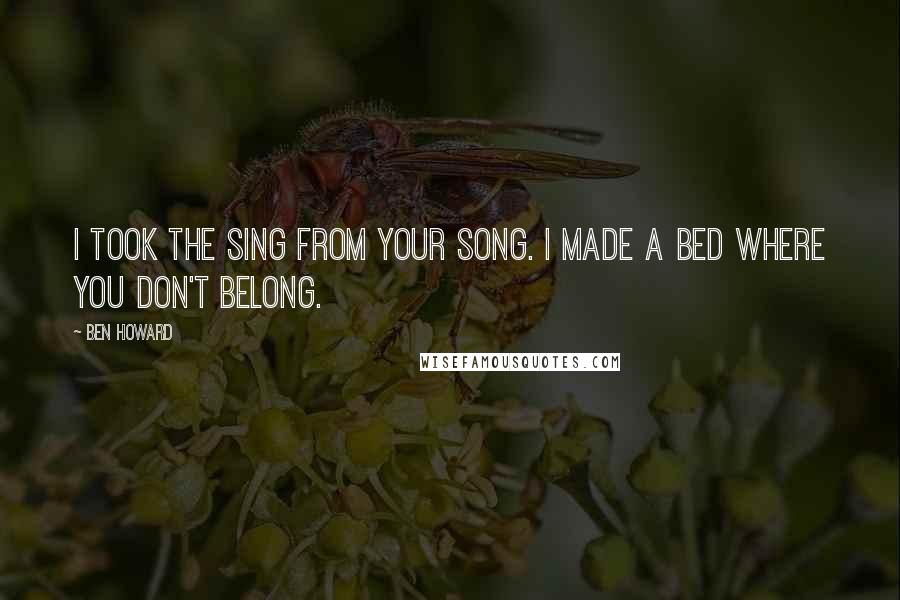 Ben Howard Quotes: I took the sing from your song. I made a bed where you don't belong.