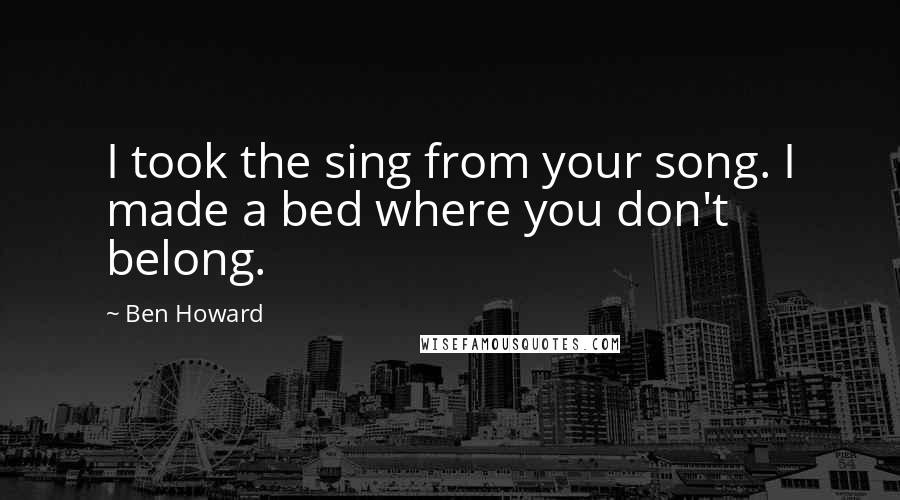 Ben Howard Quotes: I took the sing from your song. I made a bed where you don't belong.