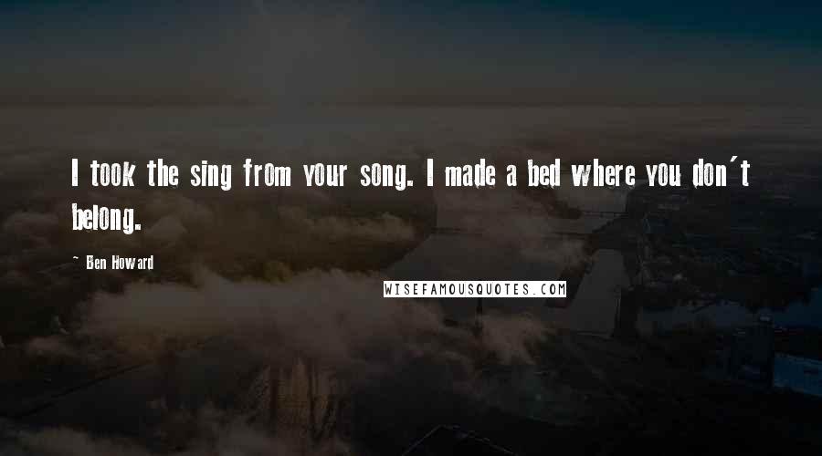 Ben Howard Quotes: I took the sing from your song. I made a bed where you don't belong.