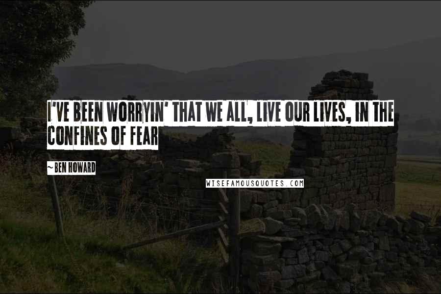 Ben Howard Quotes: I've been worryin' that we all, live our lives, in the confines of fear