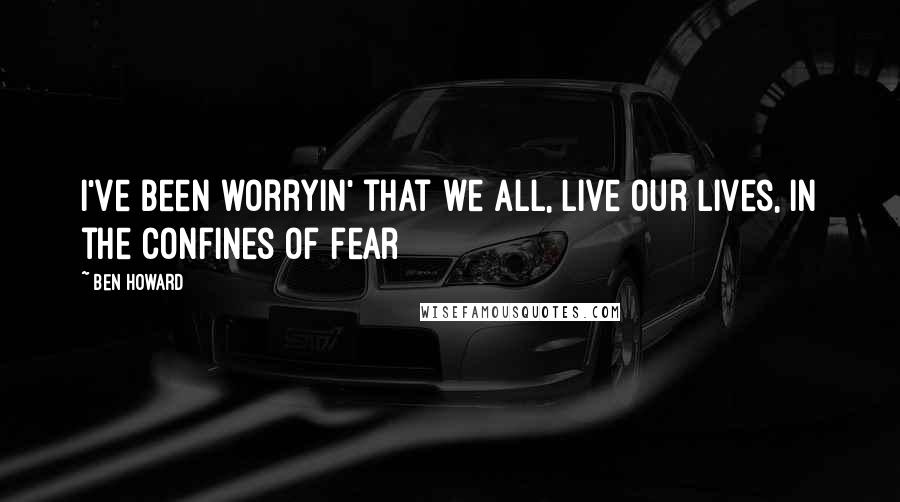 Ben Howard Quotes: I've been worryin' that we all, live our lives, in the confines of fear