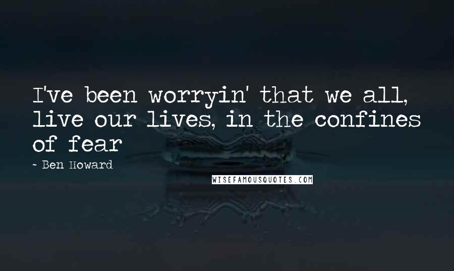 Ben Howard Quotes: I've been worryin' that we all, live our lives, in the confines of fear