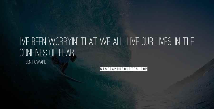 Ben Howard Quotes: I've been worryin' that we all, live our lives, in the confines of fear