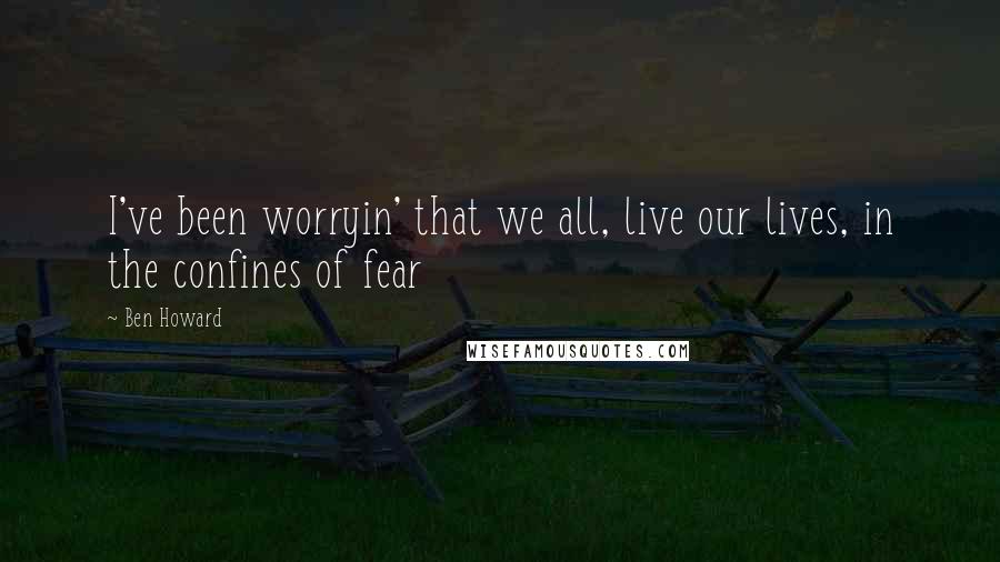 Ben Howard Quotes: I've been worryin' that we all, live our lives, in the confines of fear