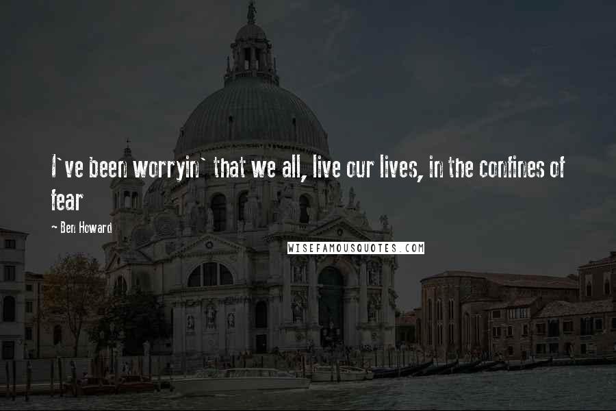 Ben Howard Quotes: I've been worryin' that we all, live our lives, in the confines of fear