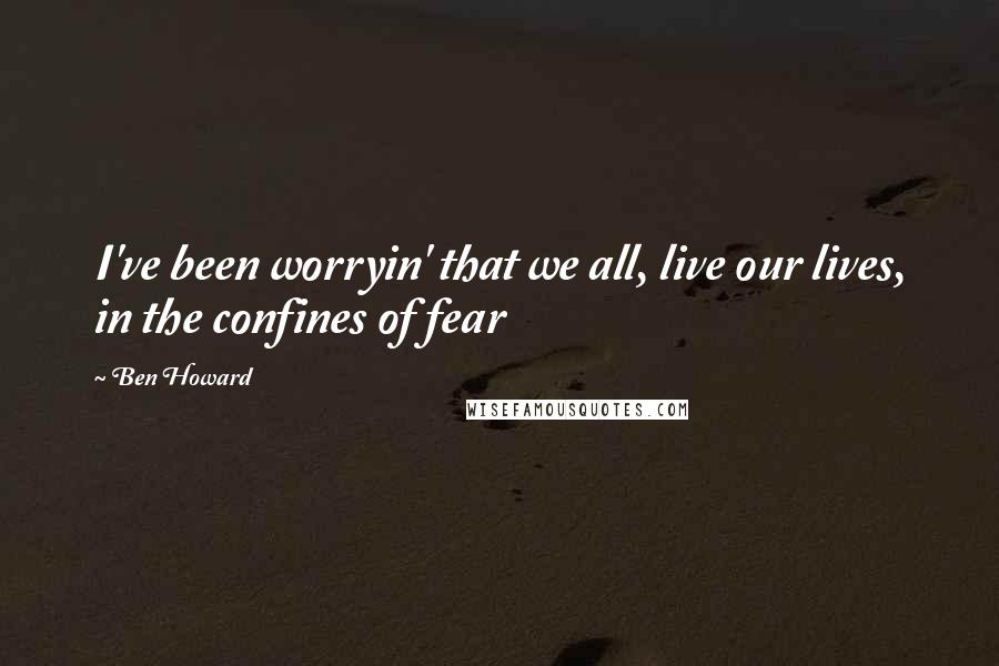 Ben Howard Quotes: I've been worryin' that we all, live our lives, in the confines of fear