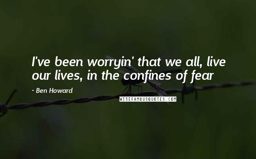 Ben Howard Quotes: I've been worryin' that we all, live our lives, in the confines of fear
