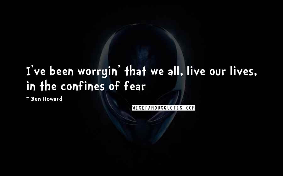 Ben Howard Quotes: I've been worryin' that we all, live our lives, in the confines of fear