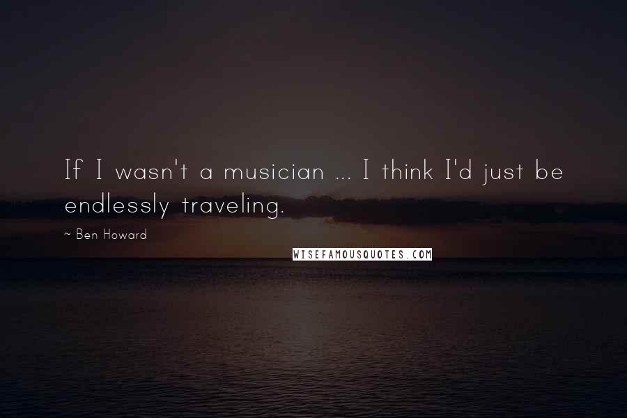 Ben Howard Quotes: If I wasn't a musician ... I think I'd just be endlessly traveling.