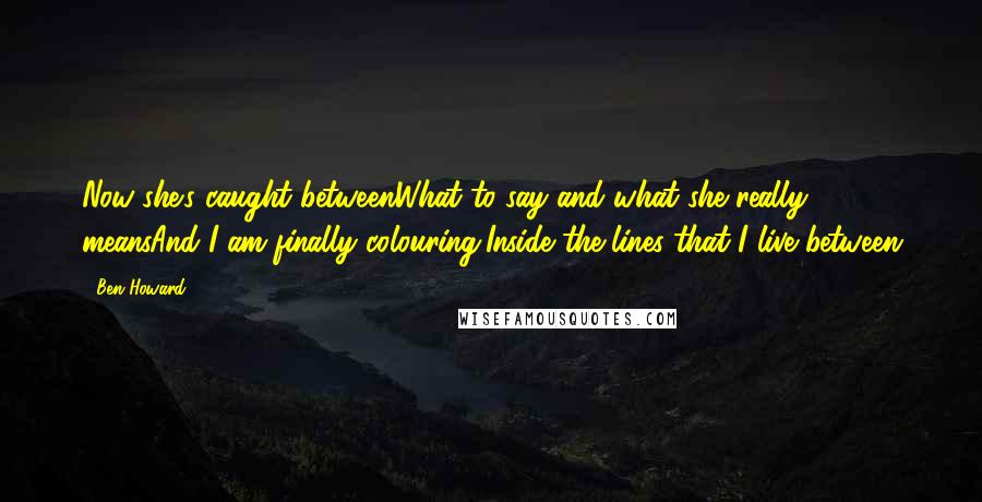 Ben Howard Quotes: Now she's caught betweenWhat to say and what she really meansAnd I am finally colouring,Inside the lines that I live between