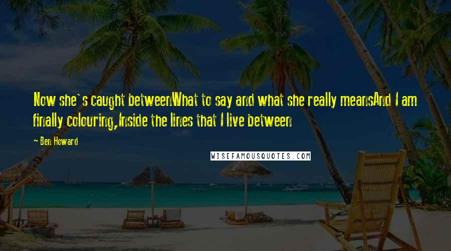 Ben Howard Quotes: Now she's caught betweenWhat to say and what she really meansAnd I am finally colouring,Inside the lines that I live between