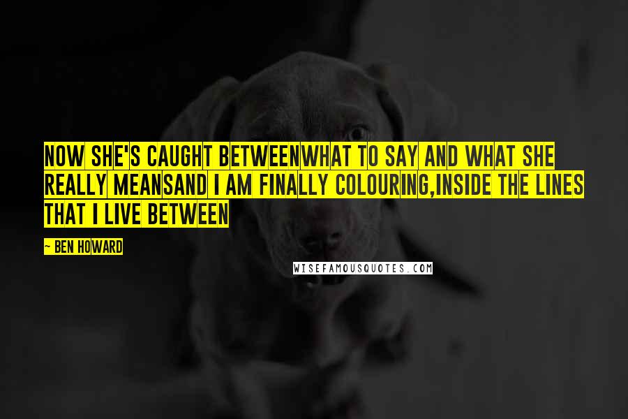 Ben Howard Quotes: Now she's caught betweenWhat to say and what she really meansAnd I am finally colouring,Inside the lines that I live between