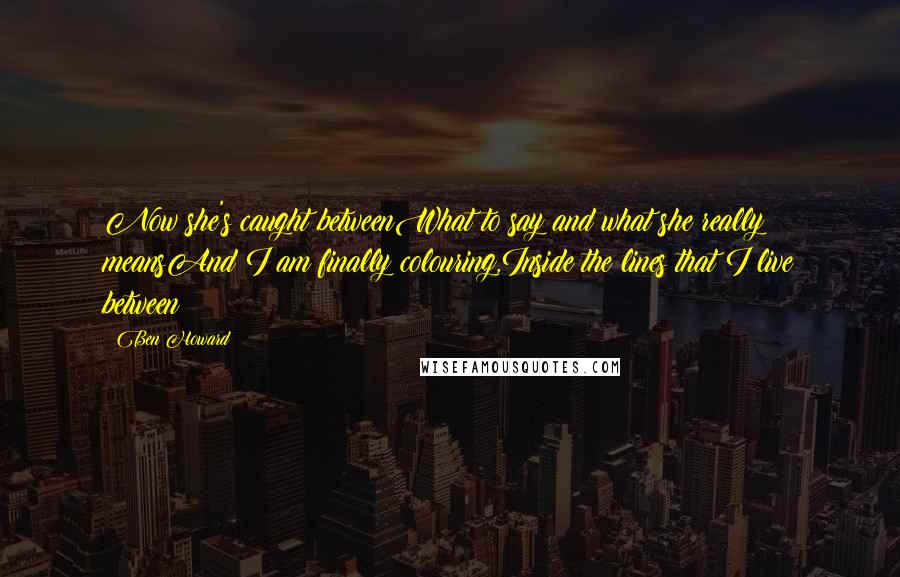 Ben Howard Quotes: Now she's caught betweenWhat to say and what she really meansAnd I am finally colouring,Inside the lines that I live between