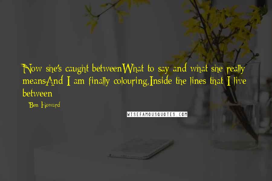 Ben Howard Quotes: Now she's caught betweenWhat to say and what she really meansAnd I am finally colouring,Inside the lines that I live between