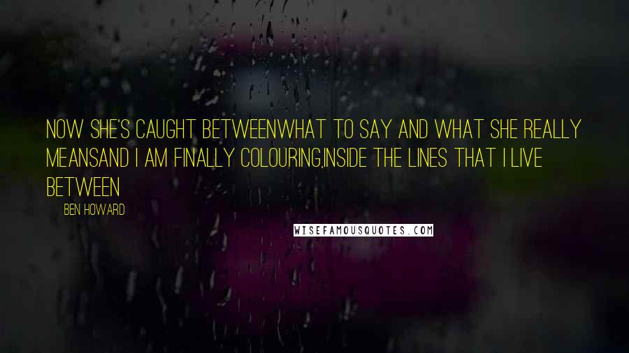 Ben Howard Quotes: Now she's caught betweenWhat to say and what she really meansAnd I am finally colouring,Inside the lines that I live between