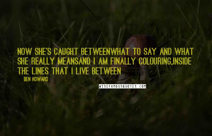 Ben Howard Quotes: Now she's caught betweenWhat to say and what she really meansAnd I am finally colouring,Inside the lines that I live between