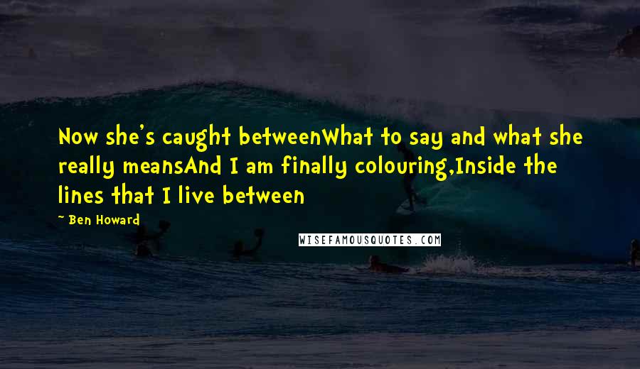 Ben Howard Quotes: Now she's caught betweenWhat to say and what she really meansAnd I am finally colouring,Inside the lines that I live between