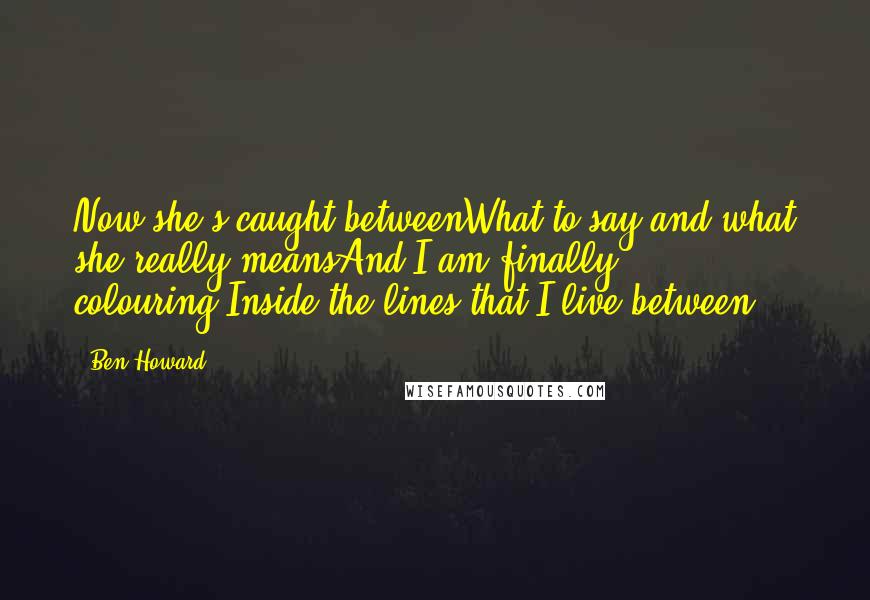 Ben Howard Quotes: Now she's caught betweenWhat to say and what she really meansAnd I am finally colouring,Inside the lines that I live between
