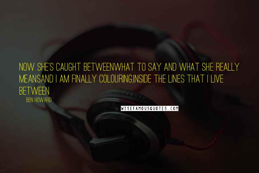 Ben Howard Quotes: Now she's caught betweenWhat to say and what she really meansAnd I am finally colouring,Inside the lines that I live between