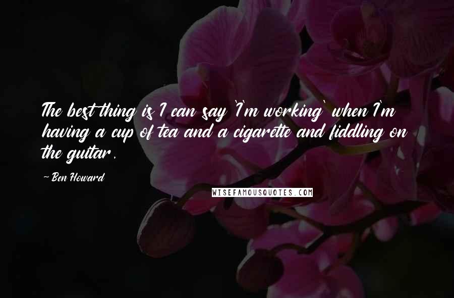 Ben Howard Quotes: The best thing is I can say 'I'm working' when I'm having a cup of tea and a cigarette and fiddling on the guitar.