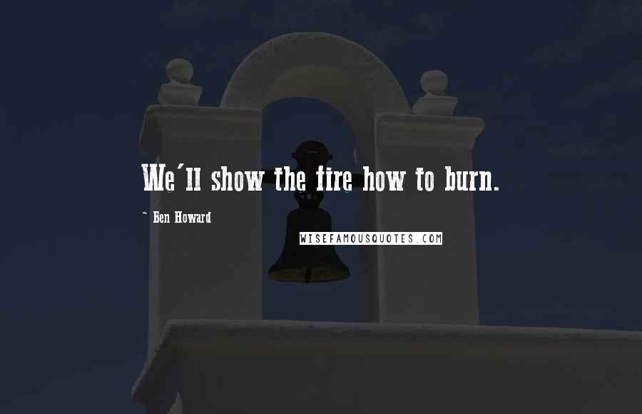 Ben Howard Quotes: We'll show the fire how to burn.