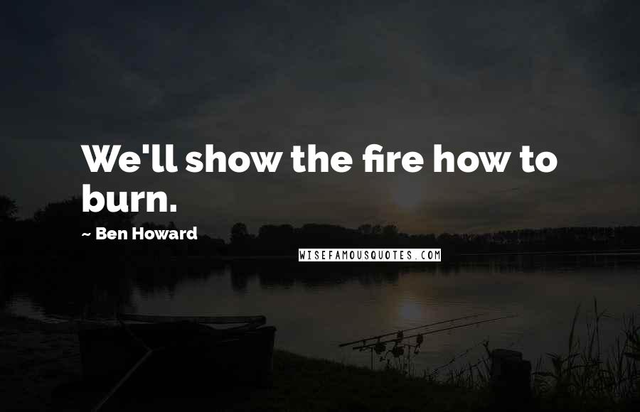 Ben Howard Quotes: We'll show the fire how to burn.