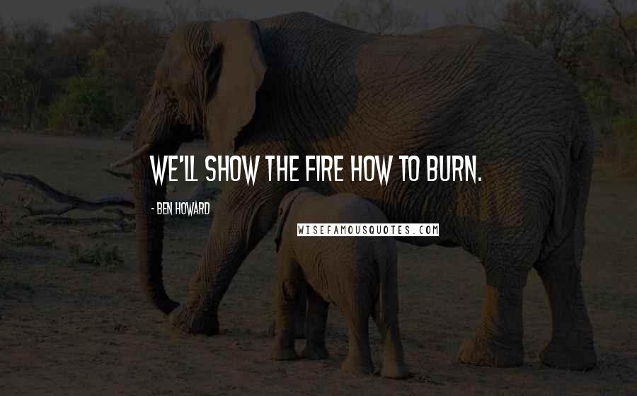 Ben Howard Quotes: We'll show the fire how to burn.