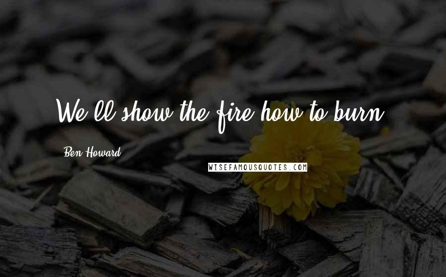 Ben Howard Quotes: We'll show the fire how to burn.