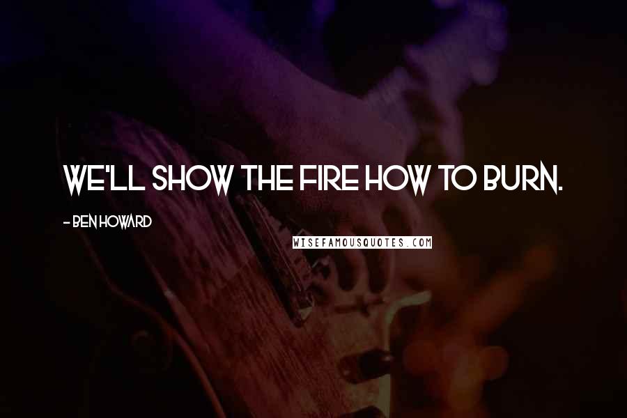 Ben Howard Quotes: We'll show the fire how to burn.