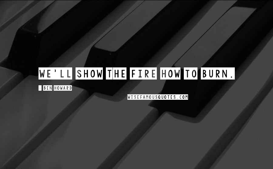 Ben Howard Quotes: We'll show the fire how to burn.