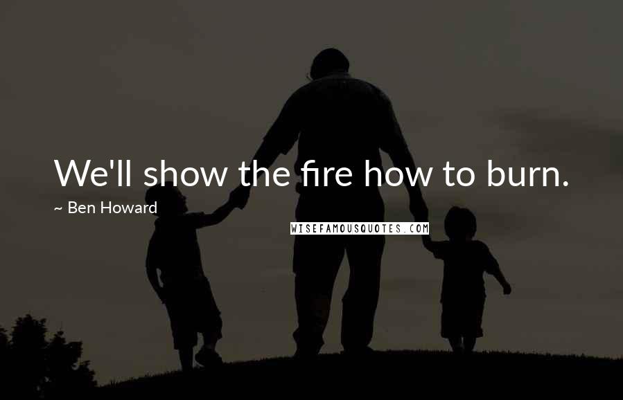 Ben Howard Quotes: We'll show the fire how to burn.