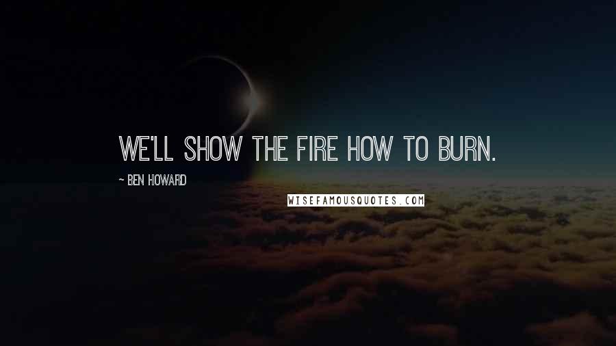 Ben Howard Quotes: We'll show the fire how to burn.