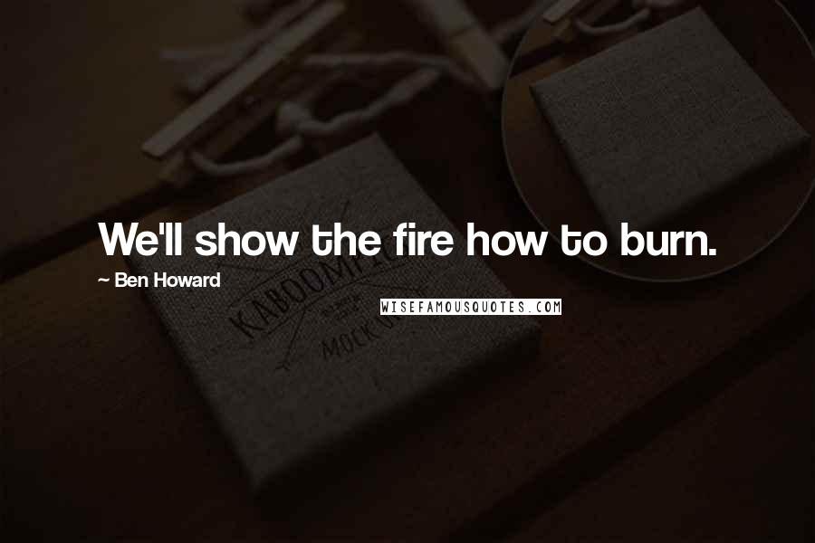 Ben Howard Quotes: We'll show the fire how to burn.