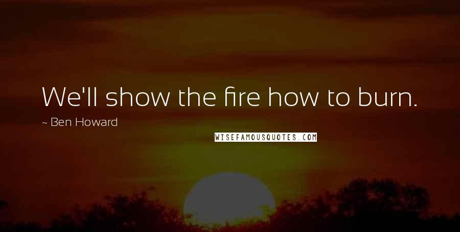 Ben Howard Quotes: We'll show the fire how to burn.