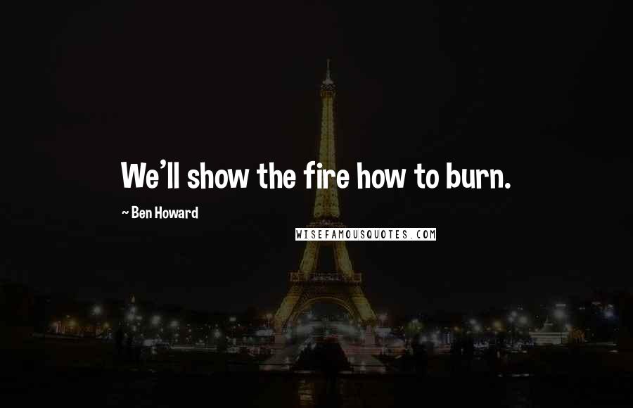 Ben Howard Quotes: We'll show the fire how to burn.