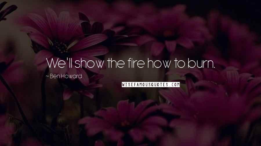 Ben Howard Quotes: We'll show the fire how to burn.