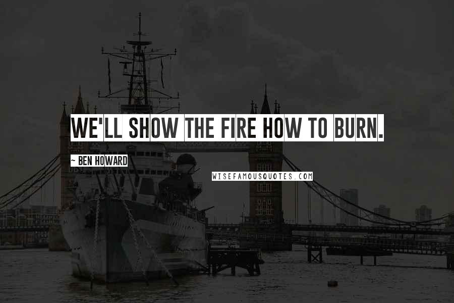 Ben Howard Quotes: We'll show the fire how to burn.