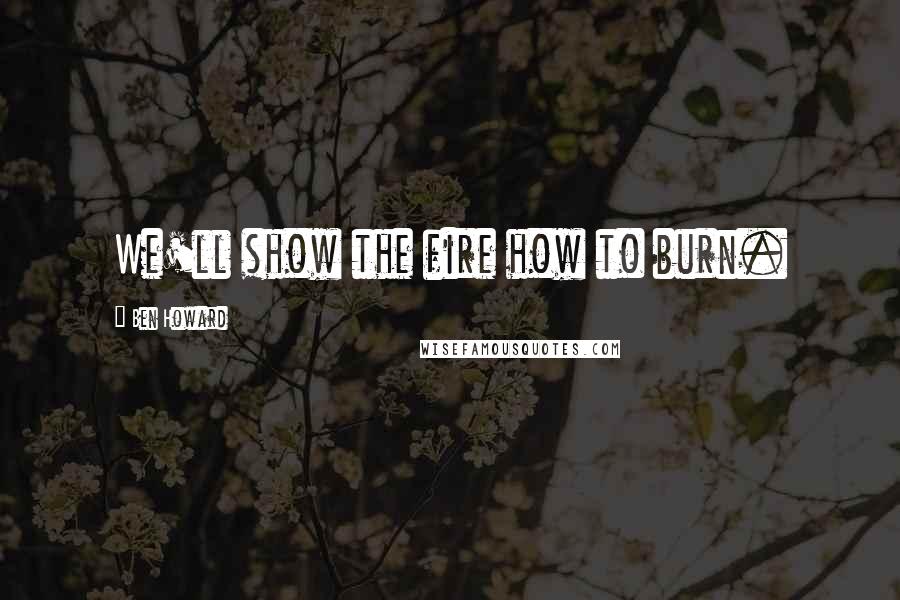 Ben Howard Quotes: We'll show the fire how to burn.