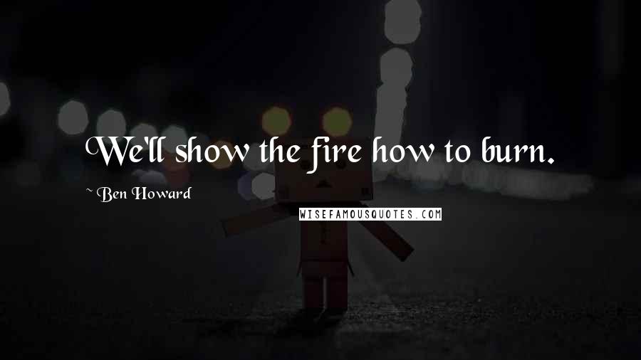 Ben Howard Quotes: We'll show the fire how to burn.