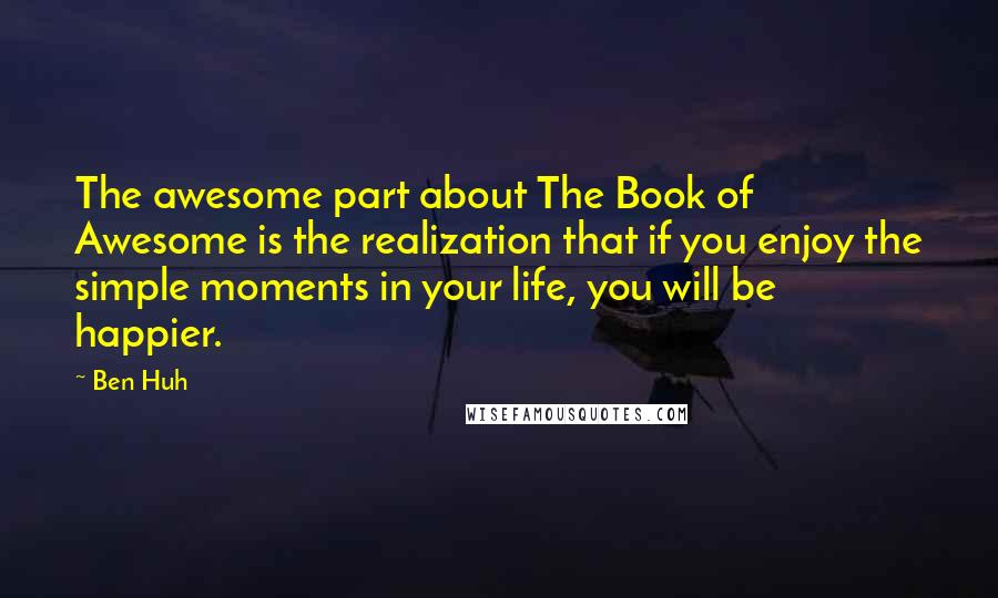 Ben Huh Quotes: The awesome part about The Book of Awesome is the realization that if you enjoy the simple moments in your life, you will be happier.