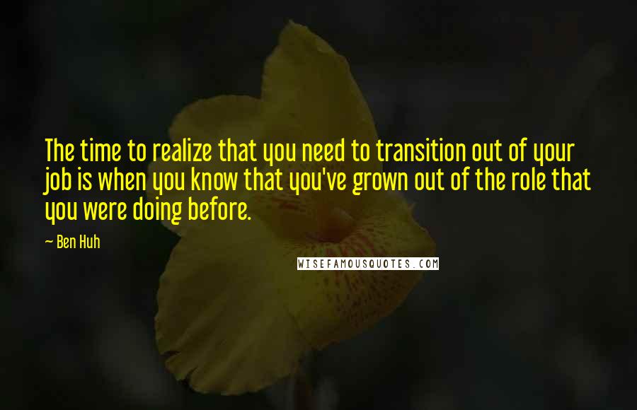 Ben Huh Quotes: The time to realize that you need to transition out of your job is when you know that you've grown out of the role that you were doing before.