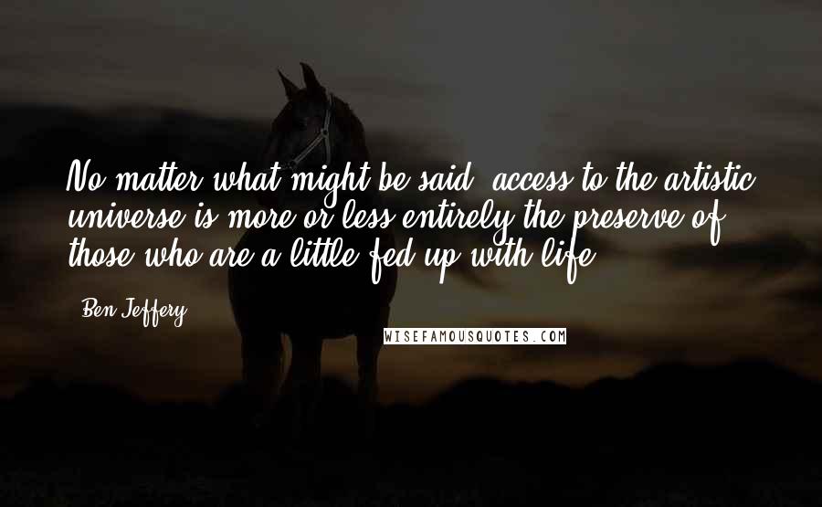 Ben Jeffery Quotes: No matter what might be said, access to the artistic universe is more or less entirely the preserve of those who are a little fed up with life.