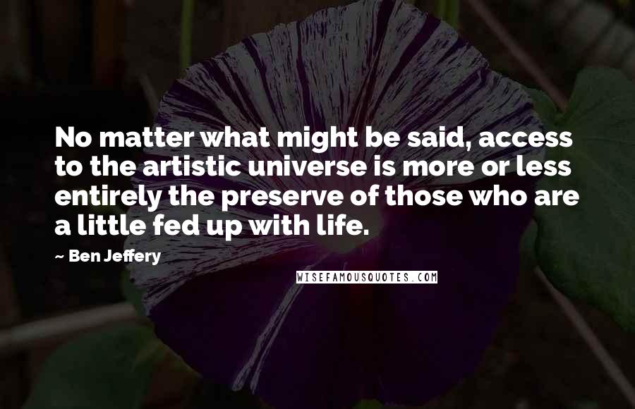 Ben Jeffery Quotes: No matter what might be said, access to the artistic universe is more or less entirely the preserve of those who are a little fed up with life.