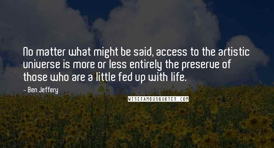 Ben Jeffery Quotes: No matter what might be said, access to the artistic universe is more or less entirely the preserve of those who are a little fed up with life.