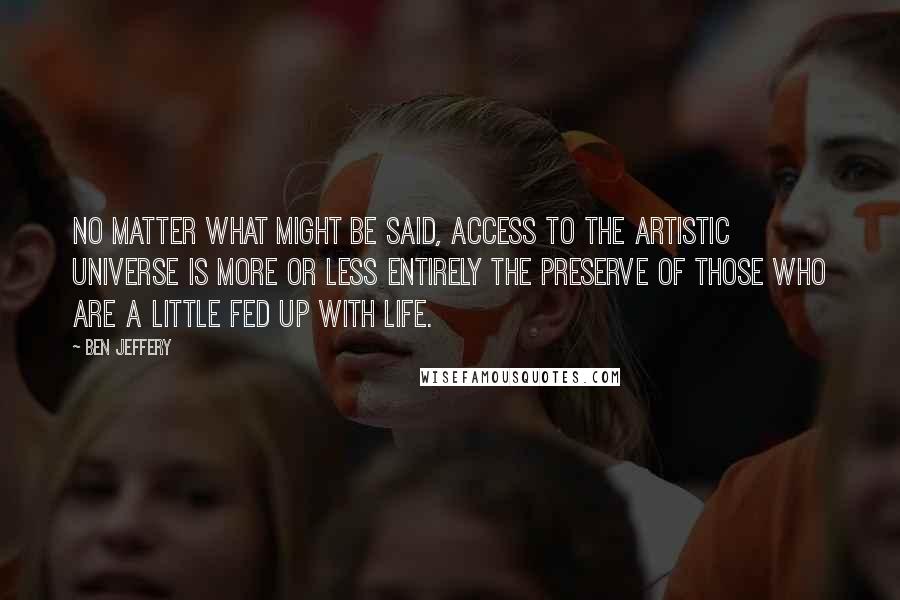 Ben Jeffery Quotes: No matter what might be said, access to the artistic universe is more or less entirely the preserve of those who are a little fed up with life.