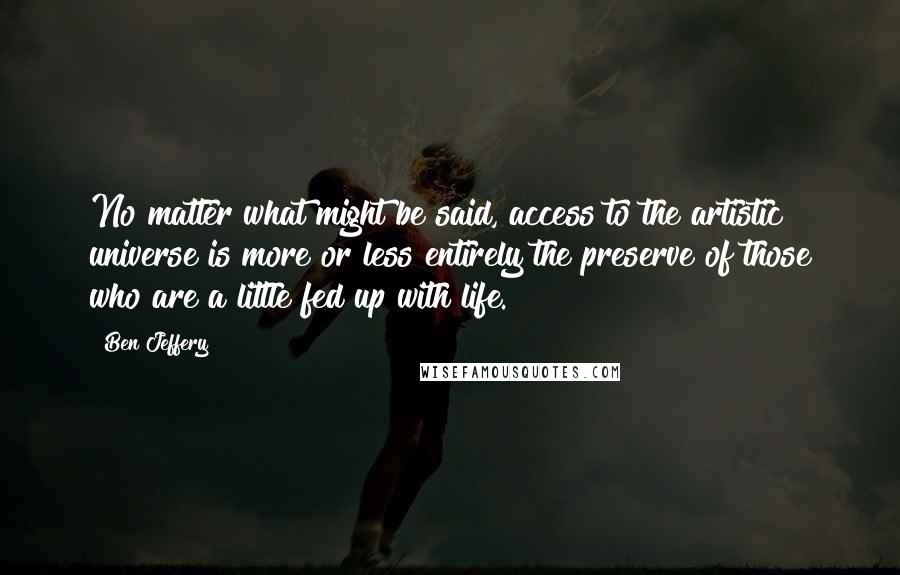 Ben Jeffery Quotes: No matter what might be said, access to the artistic universe is more or less entirely the preserve of those who are a little fed up with life.