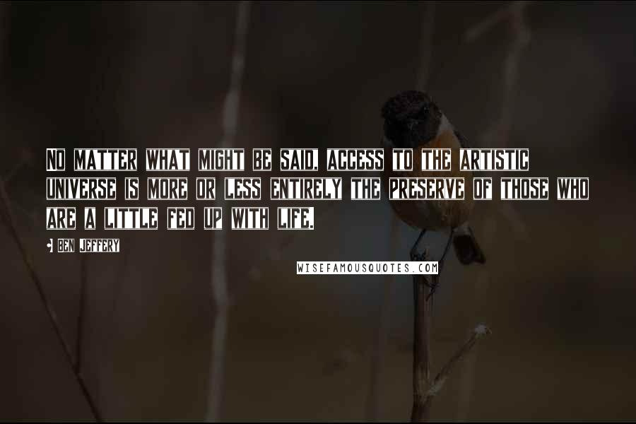 Ben Jeffery Quotes: No matter what might be said, access to the artistic universe is more or less entirely the preserve of those who are a little fed up with life.